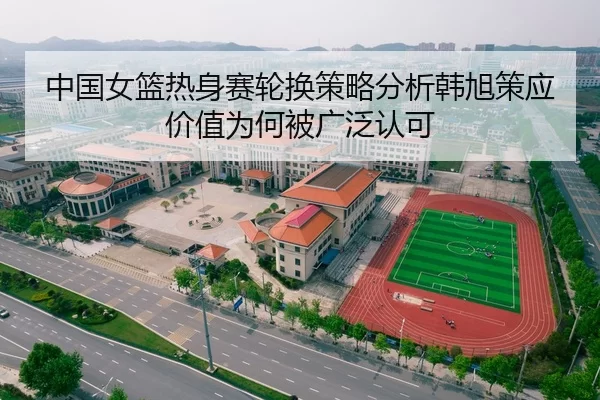 中国女篮热身赛轮换策略分析韩旭策应价值为何被广泛认可