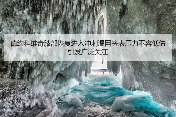 德约科维奇膝部恢复进入冲刺温网签表压力不容低估引发广泛关注