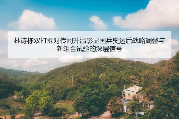 林诗栋双打拆对传闻升温彰显国乒奥运后战略调整与新组合试验的深层信号