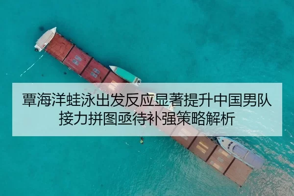 覃海洋蛙泳出发反应显著提升中国男队接力拼图亟待补强策略解析