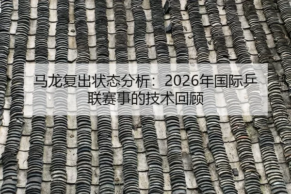 马龙复出状态分析：2026年国际乒联赛事的技术回顾