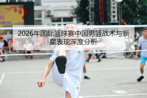 2026年国际篮球赛中国男篮战术与新星表现深度分析