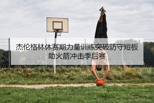 杰伦格林休赛期力量训练突破防守短板 助火箭冲击季后赛