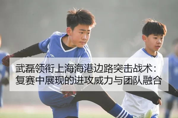武磊领衔上海海港边路突击战术：复赛中展现的进攻威力与团队融合