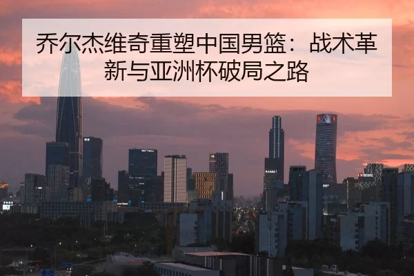 乔尔杰维奇重塑中国男篮：战术革新与亚洲杯破局之路