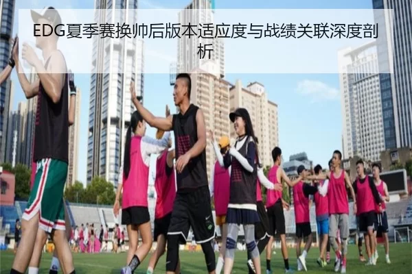 EDG夏季赛换帅后版本适应度与战绩关联深度剖析