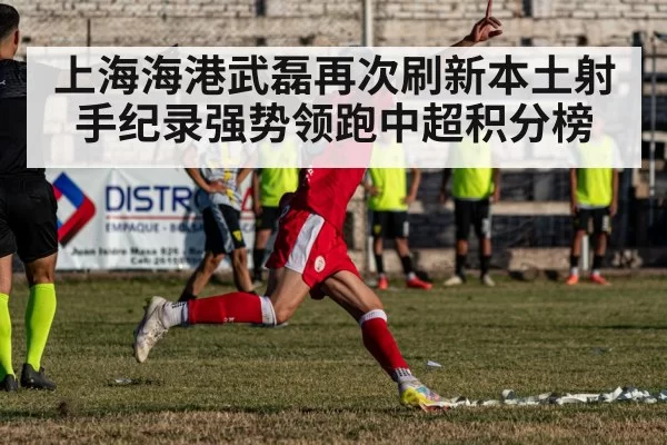 上海海港武磊再次刷新本土射手纪录强势领跑中超积分榜
