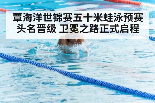 覃海洋世锦赛五十米蛙泳预赛头名晋级 卫冕之路正式启程