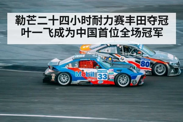 勒芒二十四小时耐力赛丰田夺冠叶一飞成为中国首位全场冠军
